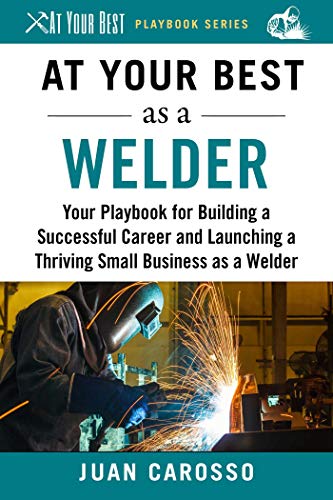 At your best as a welder : your playbook for building a successful career and launching a thriving small business as a welder